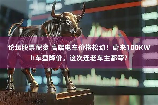 论坛股票配资 高端电车价格松动！蔚来100KWh车型降价，这次连老车主都夸？