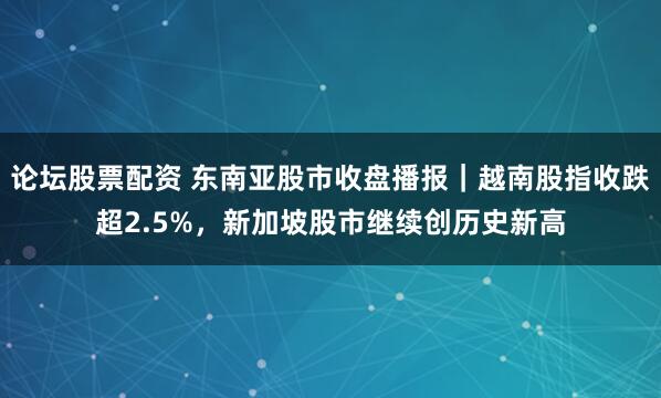 论坛股票配资 东南亚股市收盘播报｜越南股指收跌超2.5%，新加坡股市继续创历史新高