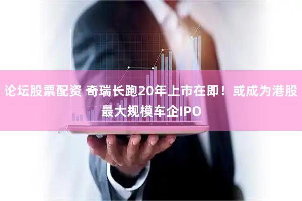 论坛股票配资 奇瑞长跑20年上市在即!或成为港股最大规模车企IPO