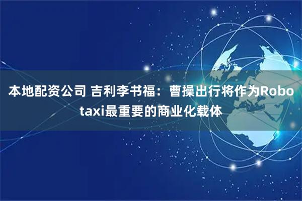 本地配资公司 吉利李书福:曹操出行将作为Robotaxi最重要的商业化载体
