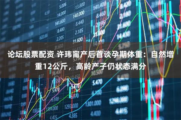 论坛股票配资 许玮甯产后首谈孕期体重:自然增重12公斤,高龄产子仍状态满分