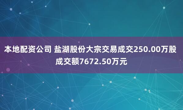本地配资公司 盐湖股份大宗交易成交250.00万股 成交额7672.50万元