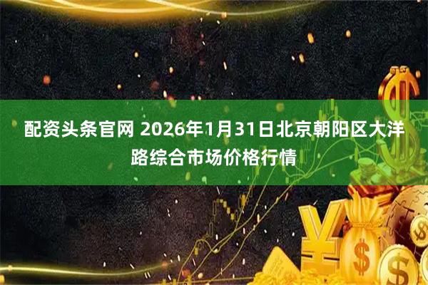 配资头条官网 2026年1月31日北京朝阳区大洋路综合市场价格行情