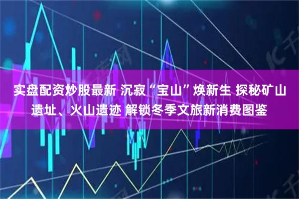 实盘配资炒股最新 沉寂“宝山”焕新生 探秘矿山遗址、火山遗迹 解锁冬季文旅新消费图鉴