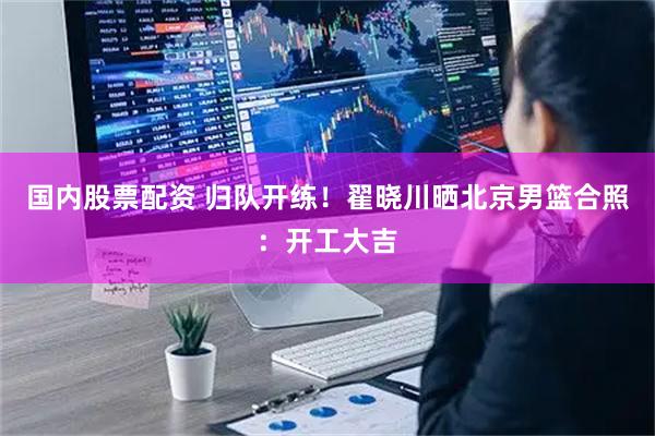 国内股票配资 归队开练！翟晓川晒北京男篮合照：开工大吉