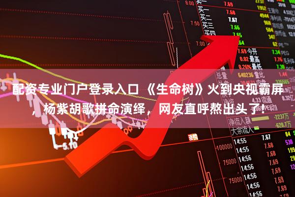 配资专业门户登录入口 《生命树》火到央视霸屏，杨紫胡歌拼命演绎，网友直呼熬出头了!