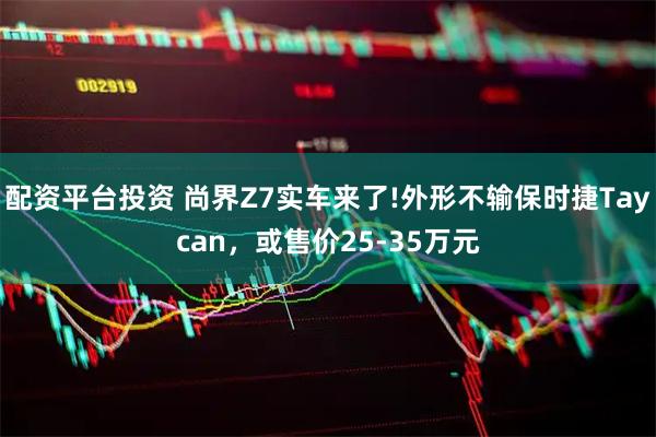 配资平台投资 尚界Z7实车来了!外形不输保时捷Taycan,或售价25-35万元