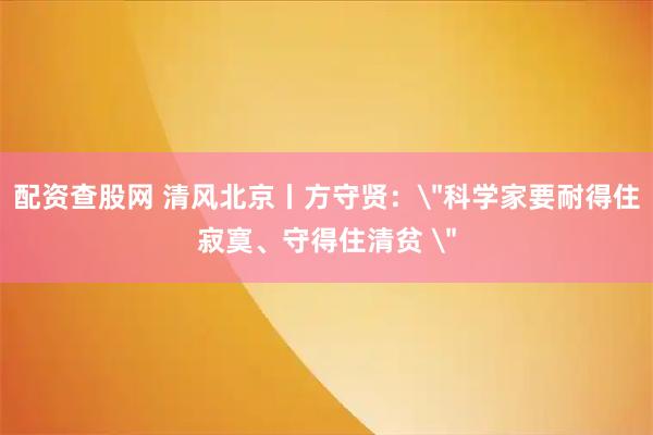 配资查股网 清风北京丨方守贤：＂科学家要耐得住寂寞、守得住清贫 ＂