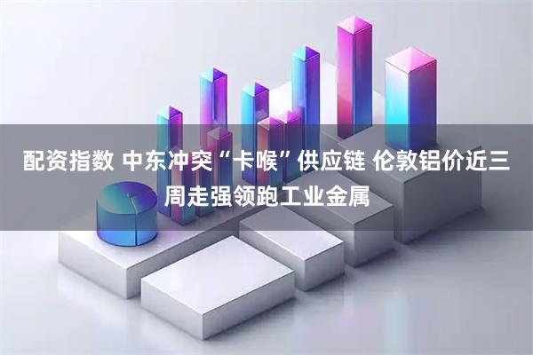 配资指数 中东冲突“卡喉”供应链 伦敦铝价近三周走强领跑工业金属