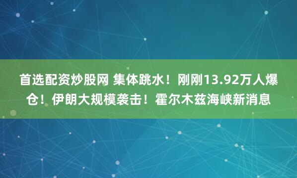 首选配资炒股网 集体跳水！刚刚13.92万人爆仓！伊朗大规模袭击！霍尔木兹海峡新消息