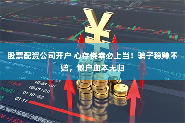 股票配资公司开户 心存侥幸必上当！骗子稳赚不赔，散户血本无归