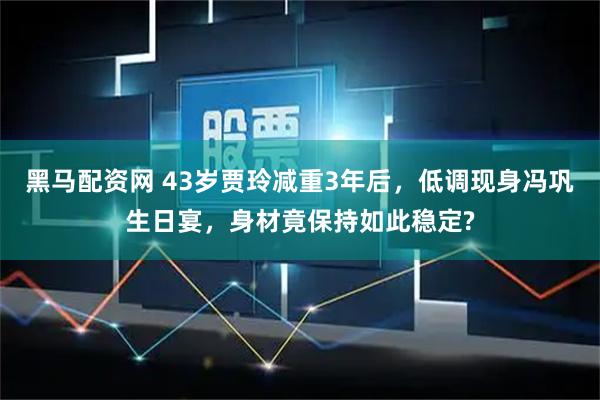 黑马配资网 43岁贾玲减重3年后,低调现身冯巩生日宴,身材竟保持如此稳定?