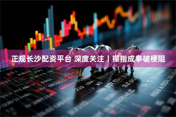 正规长沙配资平台 深度关注丨攥指成拳破梗阻