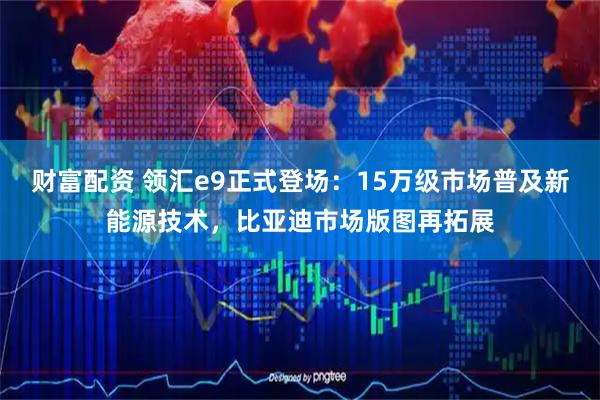 财富配资 领汇e9正式登场：15万级市场普及新能源技术，比亚迪市场版图再拓展