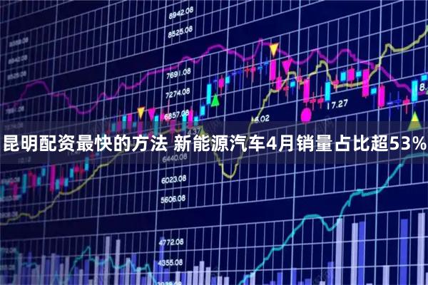 昆明配资最快的方法 新能源汽车4月销量占比超53%